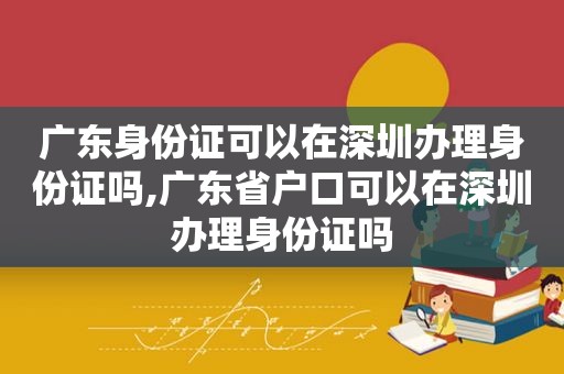 广东身份证可以在深圳办理身份证吗,广东省户口可以在深圳办理身份证吗