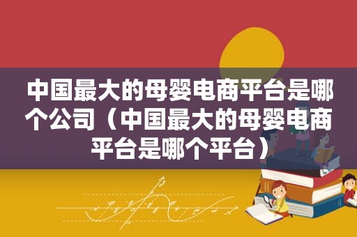 中国最大的母婴电商平台是哪个公司（中国最大的母婴电商平台是哪个平台）