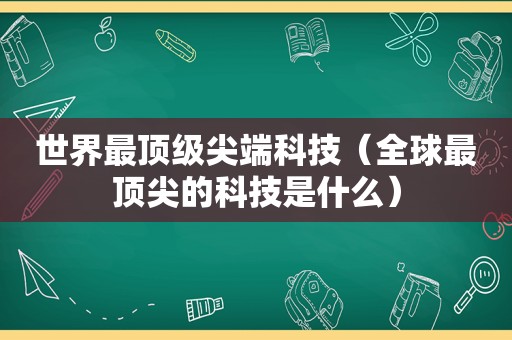 世界最顶级尖端科技（全球最顶尖的科技是什么）