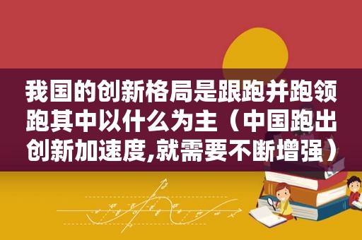 我国的创新格局是跟跑并跑领跑其中以什么为主（中国跑出创新加速度,就需要不断增强）