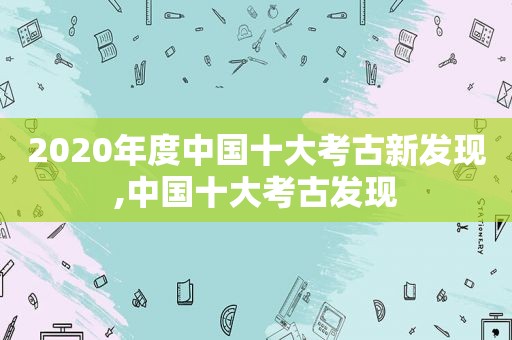 2020年度中国十大考古新发现,中国十大考古发现