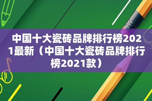 中国十大瓷砖品牌排行榜2021最新（中国十大瓷砖品牌排行榜2021款）