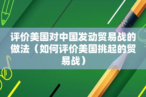 评价美国对中国发动贸易战的做法（如何评价美国挑起的贸易战）