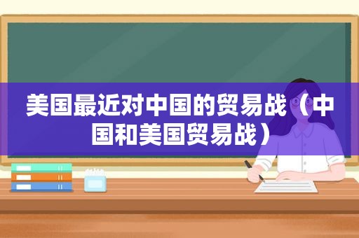 美国最近对中国的贸易战（中国和美国贸易战）