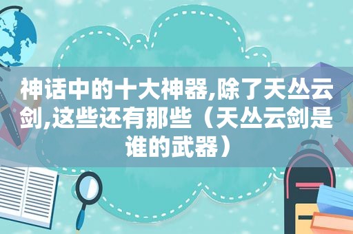 神话中的十大神器,除了天丛云剑,这些还有那些（天丛云剑是谁的武器）