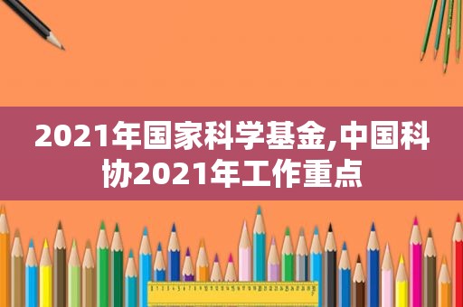 2021年国家科学基金,中国科协2021年工作重点