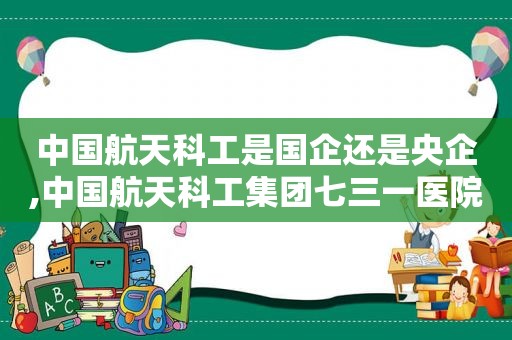 中国航天科工是国企还是央企,中国航天科工集团七三一医院