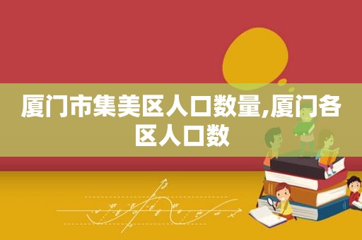 厦门市集美区人口数量,厦门各区人口数