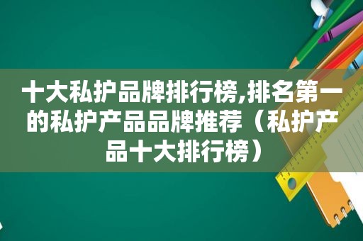 十大私护品牌排行榜,排名第一的私护产品品牌推荐（私护产品十大排行榜）