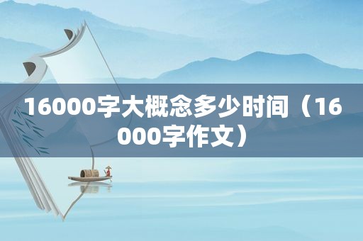 16000字大概念多少时间（16000字作文）