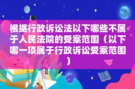 根据行政诉讼法以下哪些不属于人民法院的受案范围（以下哪一项属于行政诉讼受案范围）