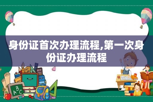 身份证首次办理流程,第一次身份证办理流程