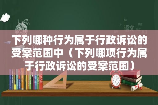 下列哪种行为属于行政诉讼的受案范围中（下列哪项行为属于行政诉讼的受案范围）