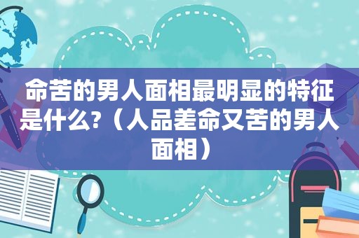 命苦的男人面相最明显的特征是什么?（人品差命又苦的男人面相）