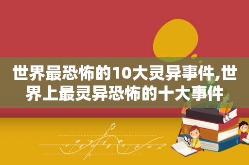 世界最恐怖的10大灵异事件,世界上最灵异恐怖的十大事件