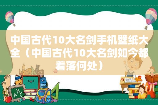 中国古代10大名剑手机壁纸大全（中国古代10大名剑如今都着落何处）