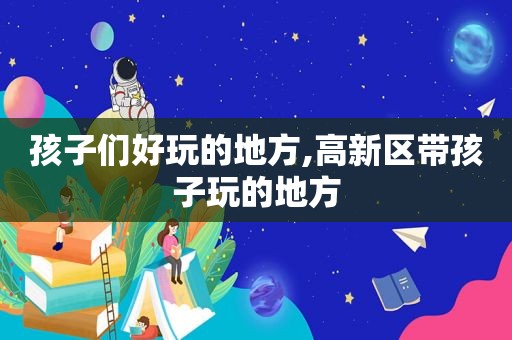 孩子们好玩的地方,高新区带孩子玩的地方