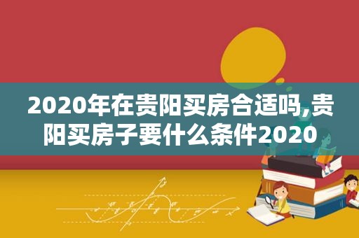 2020年在贵阳买房合适吗,贵阳买房子要什么条件2020