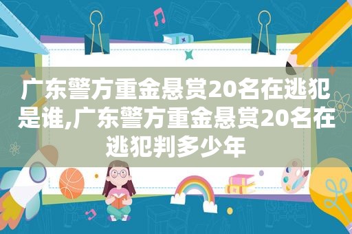 广东警方重金悬赏20名在逃犯是谁,广东警方重金悬赏20名在逃犯判多少年