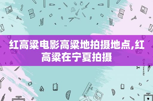 红高粱电影高粱地拍摄地点,红高粱在宁夏拍摄