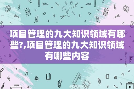 项目管理的九大知识领域有哪些?,项目管理的九大知识领域有哪些内容