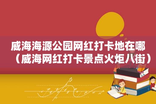 威海海源公园网红打卡地在哪（威海网红打卡景点火炬八街）