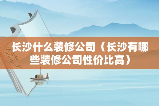 长沙什么装修公司（长沙有哪些装修公司性价比高）