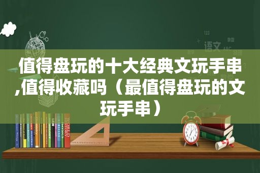 值得盘玩的十大经典文玩手串,值得收藏吗（最值得盘玩的文玩手串）