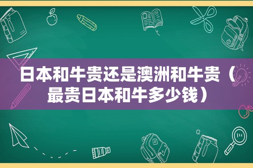 日本和牛贵还是澳洲和牛贵（最贵日本和牛多少钱）