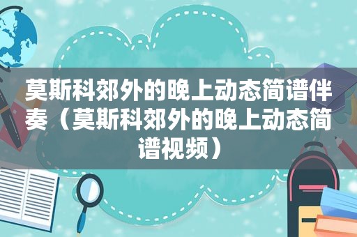 莫斯科郊外的晚上动态简谱伴奏（莫斯科郊外的晚上动态简谱视频）