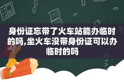 身份证忘带了火车站能办临时的吗,坐火车没带身份证可以办临时的吗