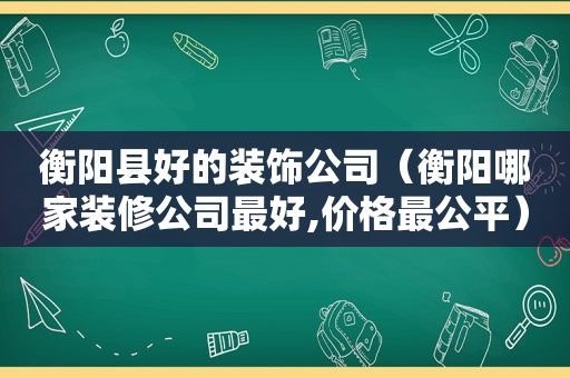 衡阳县好的装饰公司（衡阳哪家装修公司最好,价格最公平）