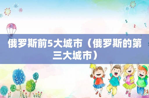 俄罗斯前5大城市（俄罗斯的第三大城市）