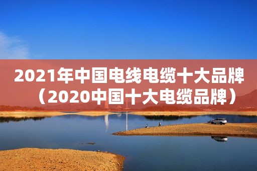 2021年中国电线电缆十大品牌（2020中国十大电缆品牌）