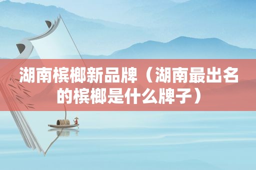 湖南槟榔新品牌（湖南最出名的槟榔是什么牌子）