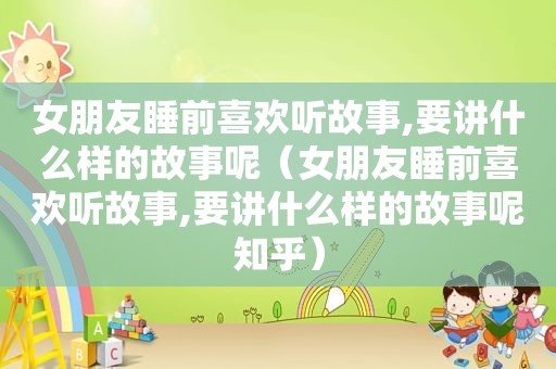 女朋友睡前喜欢听故事,要讲什么样的故事呢（女朋友睡前喜欢听故事,要讲什么样的故事呢知乎）