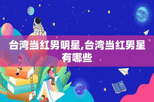 台湾当红男明星,台湾当红男星有哪些