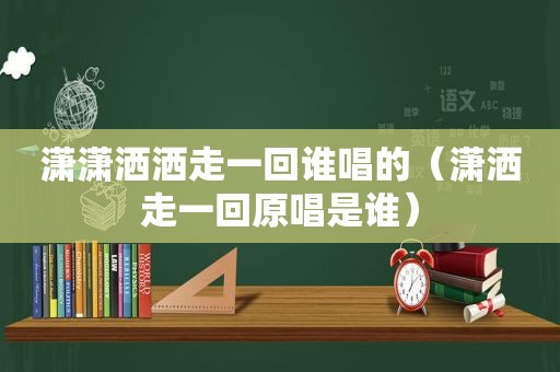 潇潇洒洒走一回谁唱的（潇洒走一回原唱是谁）