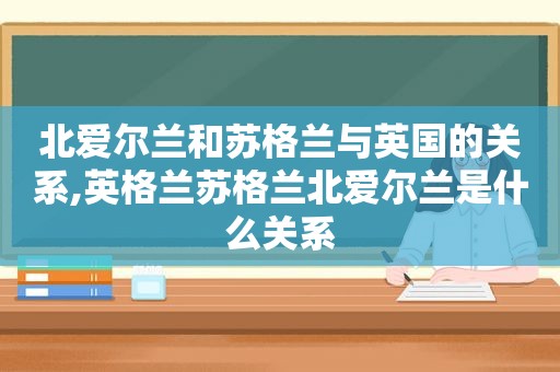 北爱尔兰和苏格兰与英国的关系,英格兰苏格兰北爱尔兰是什么关系