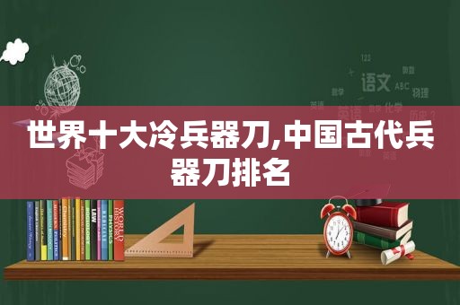 世界十大冷兵器刀,中国古代兵器刀排名