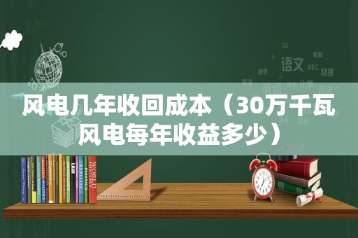 风电几年收回成本（30万千瓦风电每年收益多少）