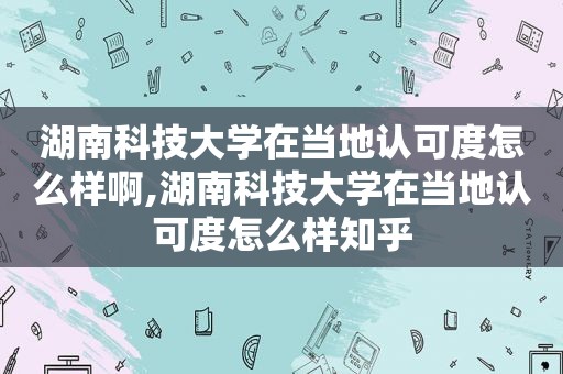 湖南科技大学在当地认可度怎么样啊,湖南科技大学在当地认可度怎么样知乎