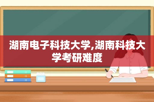 湖南电子科技大学,湖南科技大学考研难度