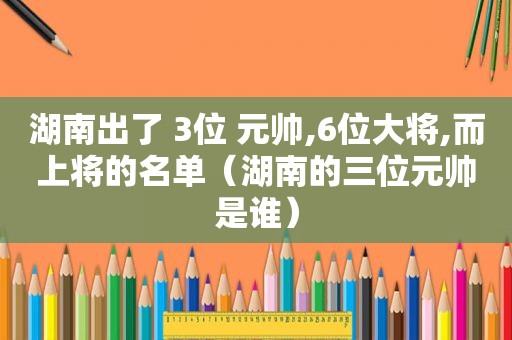 湖南出了 3位 元帅,6位大将,而上将的名单（湖南的三位元帅是谁）