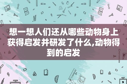 想一想人们还从哪些动物身上获得启发并研发了什么,动物得到的启发