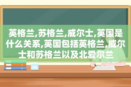 英格兰,苏格兰,威尔士,英国是什么关系,英国包括英格兰,威尔士和苏格兰以及北爱尔兰