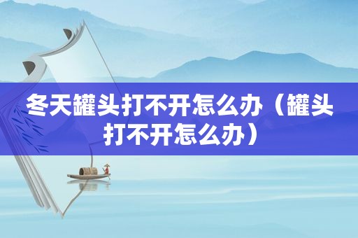 冬天罐头打不开怎么办（罐头打不开怎么办）