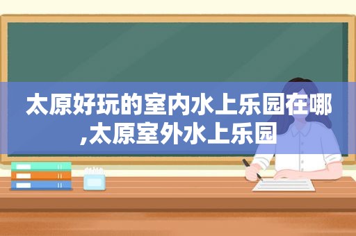 太原好玩的室内水上乐园在哪,太原室外水上乐园