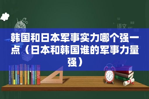 韩国和日本军事实力哪个强一点（日本和韩国谁的军事力量强）