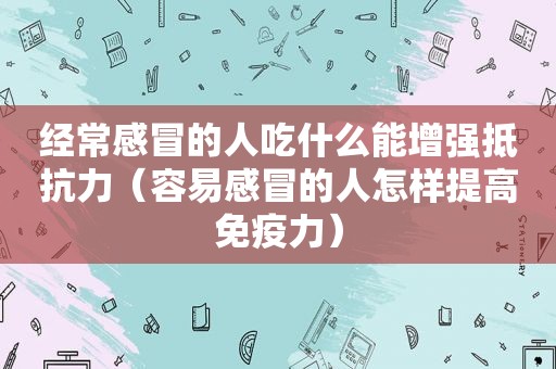 经常感冒的人吃什么能增强抵抗力（容易感冒的人怎样提高免疫力）